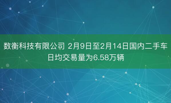 数衡科技有限公司 2月9日至2月14日国内二手车日均交易量为6.58万辆