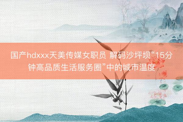 国产hdxxx天美传媒女职员 解码沙坪坝“15分钟高品质生活服务圈”中的城市温度