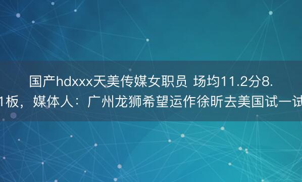 国产hdxxx天美传媒女职员 场均11.2分8.1板，媒体人：广州龙狮希望运作徐昕去美国试一试