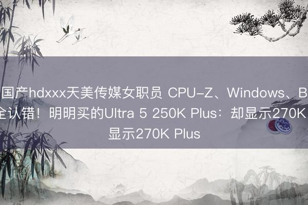 国产hdxxx天美传媒女职员 CPU-Z、Windows、BIOS全认错！明明买的Ultra 5 250K Plus：却显示270K Plus