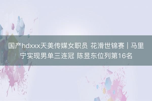 国产hdxxx天美传媒女职员 花滑世锦赛 | 马里宁实现男单三连冠 陈昱东位列第16名
