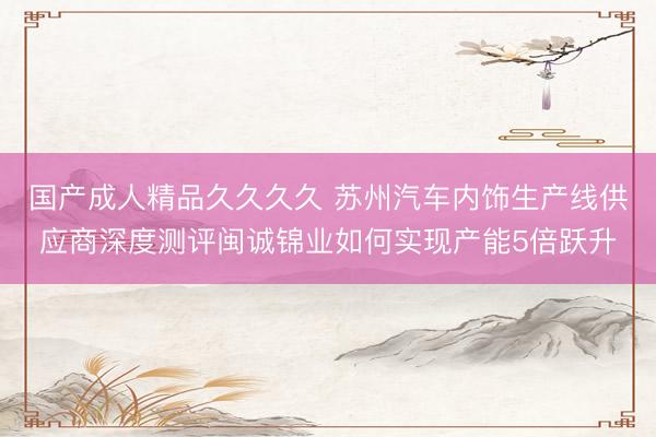 国产成人精品久久久久 苏州汽车内饰生产线供应商深度测评闽诚锦业如何实现产能5倍跃升