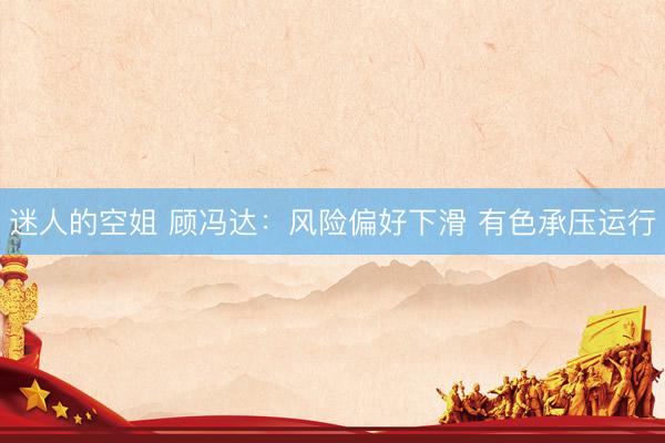 迷人的空姐 顾冯达：风险偏好下滑 有色承压运行