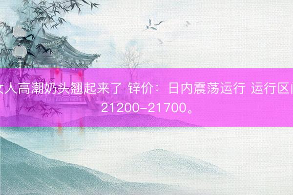 女人高潮奶头翘起来了 锌价：日内震荡运行 运行区间21200-21700。