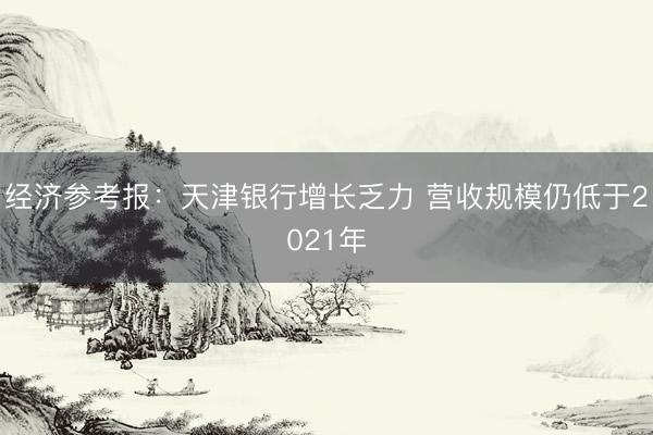 经济参考报：天津银行增长乏力 营收规模仍低于2021年