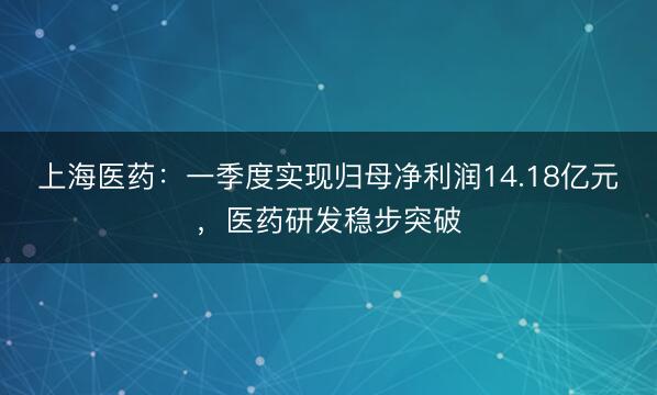 上海医药：一季度实现归母净利润14.18亿元，医药研发稳步突破