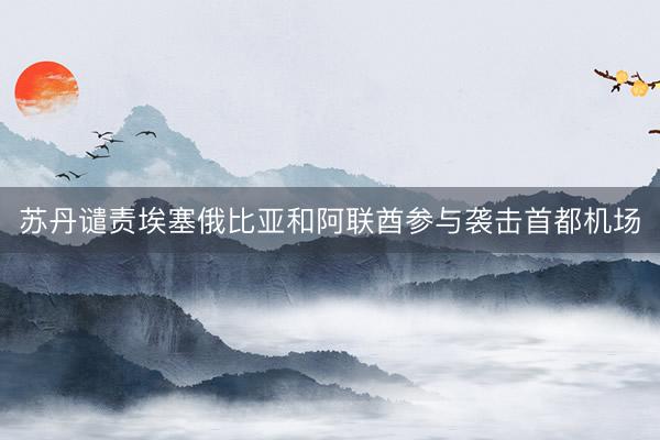 苏丹谴责埃塞俄比亚和阿联酋参与袭击首都机场