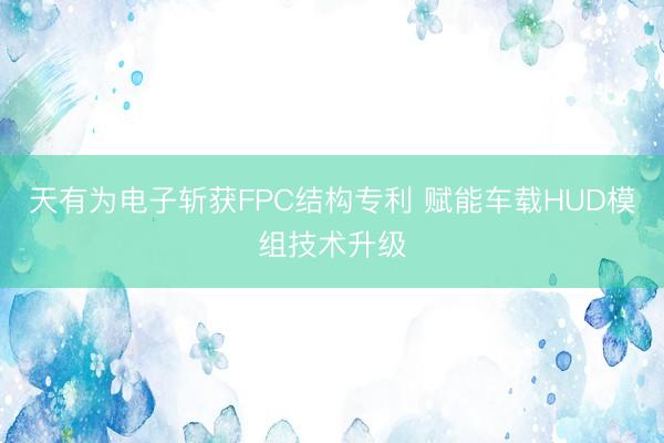 天有为电子斩获FPC结构专利 赋能车载HUD模组技术升级