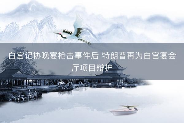 白宫记协晚宴枪击事件后 特朗普再为白宫宴会厅项目辩护
