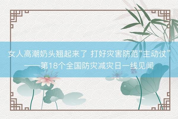 女人高潮奶头翘起来了 打好灾害防范“主动仗”——第18个全国防灾减灾日一线见闻