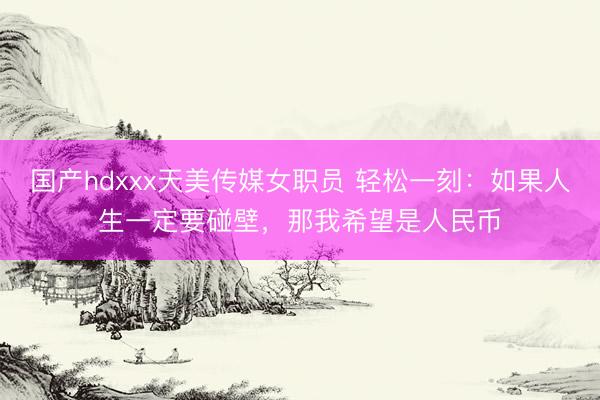 国产hdxxx天美传媒女职员 轻松一刻：如果人生一定要碰壁，那我希望是人民币