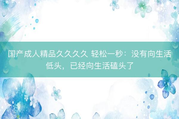 国产成人精品久久久久 轻松一秒：没有向生活低头，已经向生活磕头了
