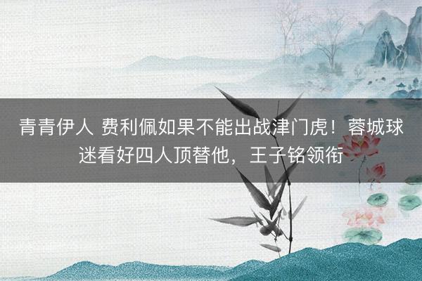 青青伊人 费利佩如果不能出战津门虎!蓉城球迷看好四人顶替他,王子铭领衔