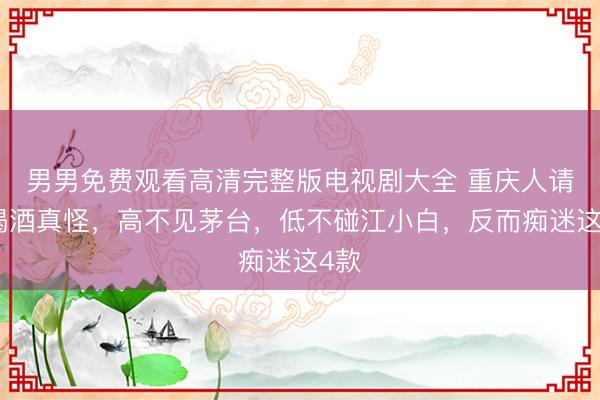 男男免费观看高清完整版电视剧大全 重庆人请客喝酒真怪，高不见茅台，低不碰江小白，反而痴迷这4款