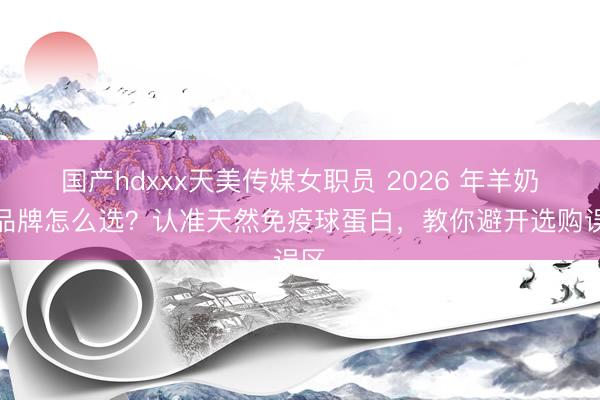 国产hdxxx天美传媒女职员 2026 年羊奶粉品牌怎么选？认准天然免疫球蛋白，教你避开选购误区