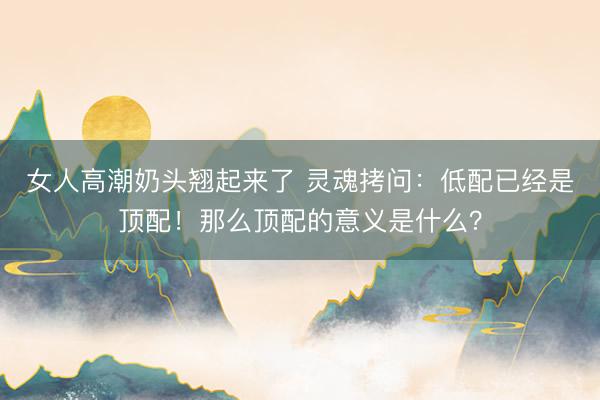 女人高潮奶头翘起来了 灵魂拷问：低配已经是顶配！那么顶配的意义是什么？
