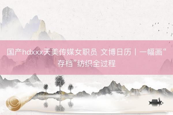 国产hdxxx天美传媒女职员 文博日历丨一幅画“存档”纺织全过程