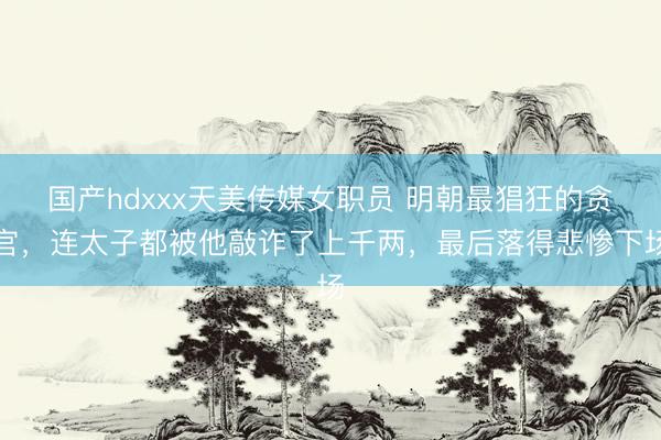 国产hdxxx天美传媒女职员 明朝最猖狂的贪官，连太子都被他敲诈了上千两，最后落得悲惨下场
