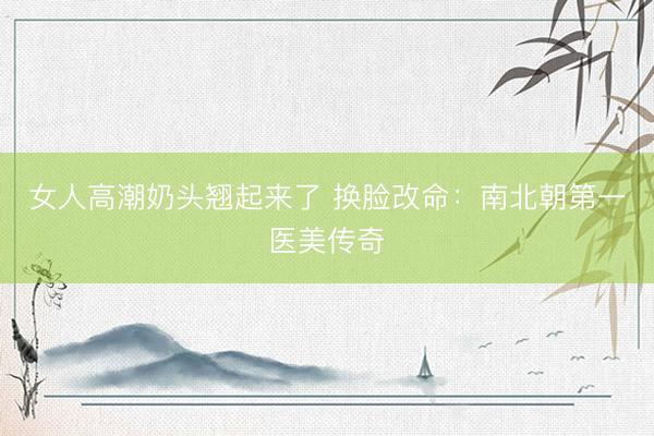 女人高潮奶头翘起来了 换脸改命：南北朝第一医美传奇