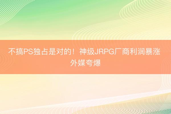 不搞PS独占是对的！神级JRPG厂商利润暴涨 外媒夸爆