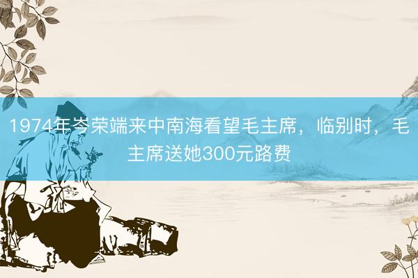 1974年岑荣端来中南海看望毛主席，临别时，毛主席送她300元路费