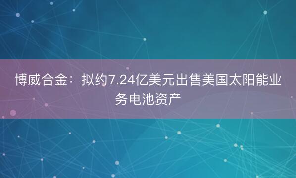 博威合金：拟约7.24亿美元出售美国太阳能业务电池资产