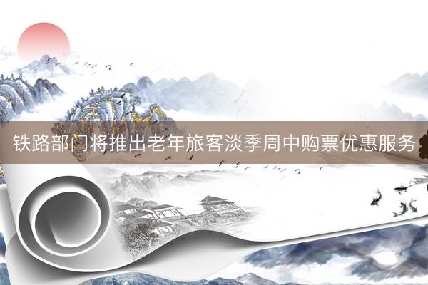 铁路部门将推出老年旅客淡季周中购票优惠服务