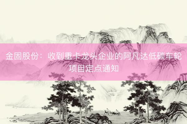 金固股份：收到重卡龙头企业的阿凡达低碳车轮项目定点通知