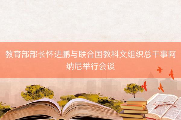 教育部部长怀进鹏与联合国教科文组织总干事阿纳尼举行会谈