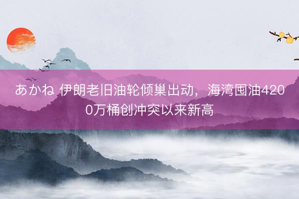 あかね 伊朗老旧油轮倾巢出动，海湾囤油4200万桶创冲突以来新高