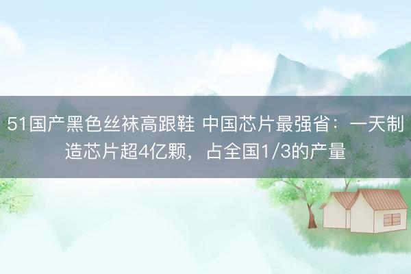 51国产黑色丝袜高跟鞋 中国芯片最强省：一天制造芯片超4亿颗，占全国1/3的产量