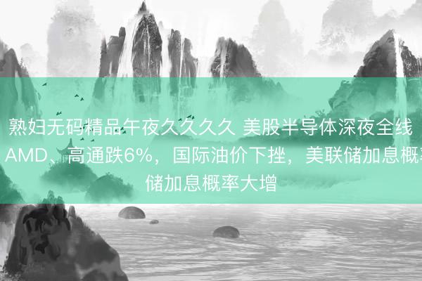 熟妇无码精品午夜久久久久 美股半导体深夜全线重挫，AMD、高通跌6%，国际油价下挫，美联储加息概率大增