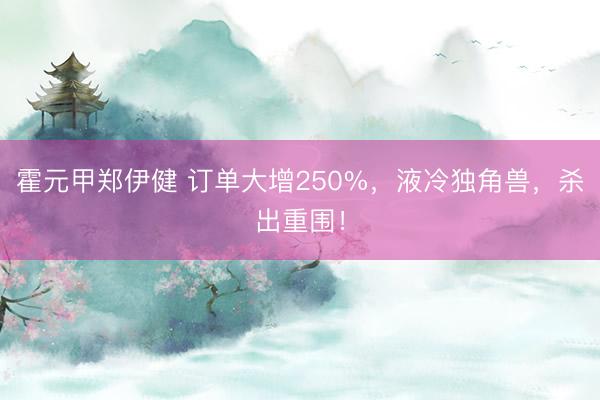 霍元甲郑伊健 订单大增250%，液冷独角兽，杀出重围！