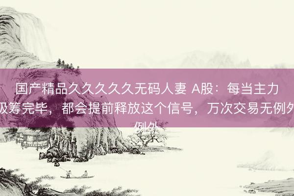 国产精品久久久久久无码人妻 A股：每当主力吸筹完毕，都会提前释放这个信号，万次交易无例外