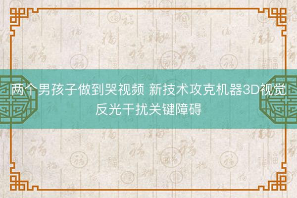 两个男孩子做到哭视频 新技术攻克机器3D视觉反光干扰关键障碍