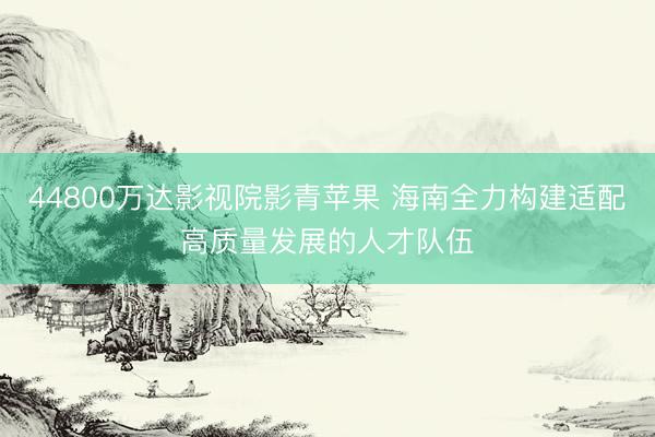 44800万达影视院影青苹果 海南全力构建适配高质量发展的人才队伍
