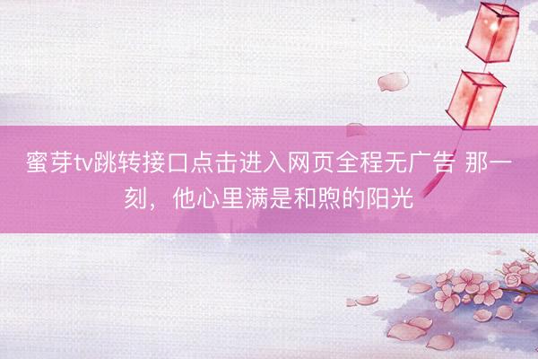 蜜芽tv跳转接口点击进入网页全程无广告 那一刻，他心里满是和煦的阳光