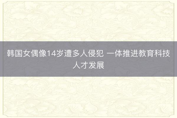韩国女偶像14岁遭多人侵犯 一体推进教育科技人才发展