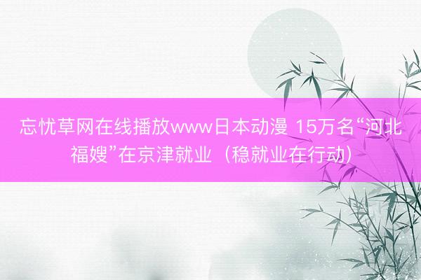 忘忧草网在线播放www日本动漫 15万名“河北福嫂”在京津就业（稳就业在行动）