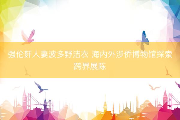 强伦姧人妻波多野洁衣 海内外涉侨博物馆探索跨界展陈