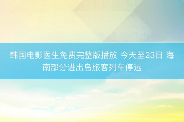 韩国电影医生免费完整版播放 今天至23日 海南部分进出岛旅客列车停运