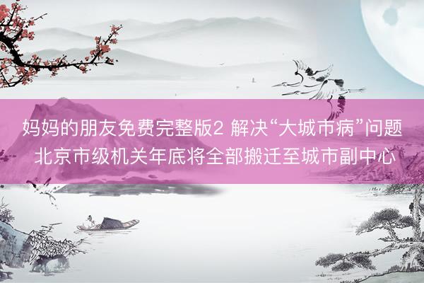 妈妈的朋友免费完整版2 解决“大城市病”问题 北京市级机关年底将全部搬迁至城市副中心