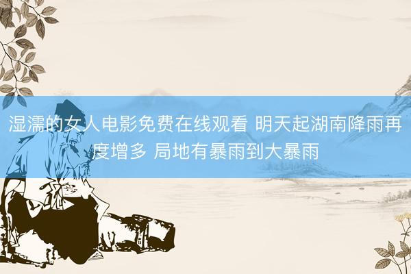 湿濡的女人电影免费在线观看 明天起湖南降雨再度增多 局地有暴雨到大暴雨