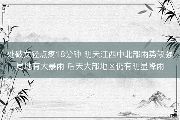 处破女轻点疼18分钟 明天江西中北部雨势较强局地有大暴雨 后天大部地区仍有明显降雨
