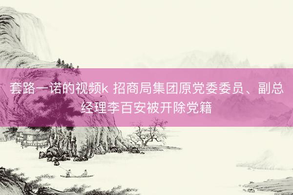 套路一诺的视频k 招商局集团原党委委员、副总经理李百安被开除党籍