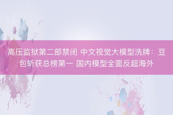 高压监狱第二部禁闭 中文视觉大模型洗牌：豆包斩获总榜第一 国内模型全面反超海外