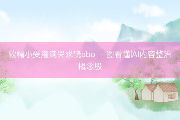 软糯小受灌满哭求饶abo 一图看懂|AI内容整治概念股