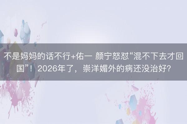 不是妈妈的话不行+佑一 颜宁怒怼“混不下去才回国”!2026年了,崇洋媚外的病还没治好?