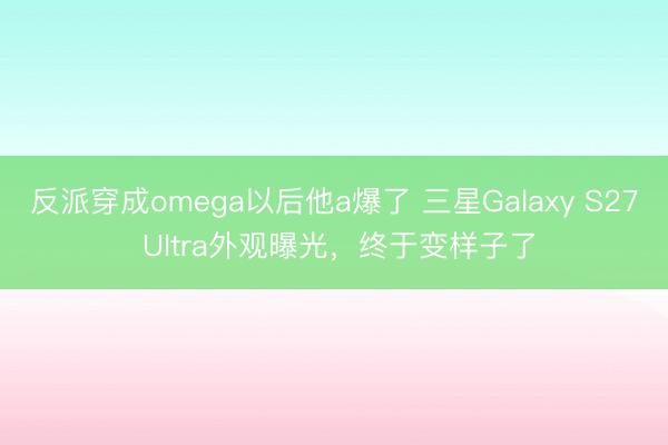 反派穿成omega以后他a爆了 三星Galaxy S27 Ultra外观曝光，终于变样子了