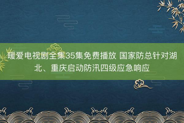暖爱电视剧全集35集免费播放 国家防总针对湖北、重庆启动防汛四级应急响应